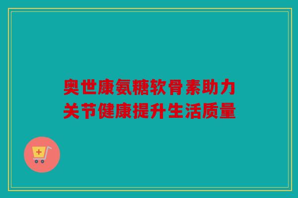 奥世康氨糖软骨素助力关节健康提升生活质量