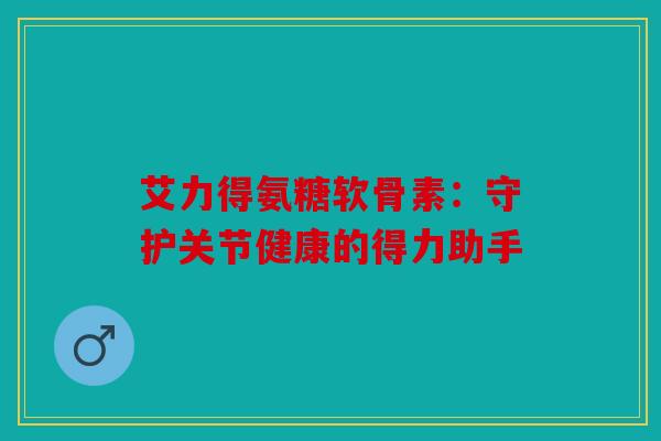 艾力得氨糖软骨素：守护关节健康的得力助手