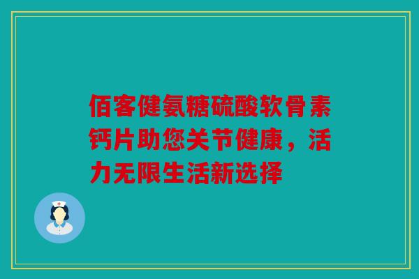 佰客健氨糖硫酸软骨素钙片助您关节健康，活力无限生活新选择
