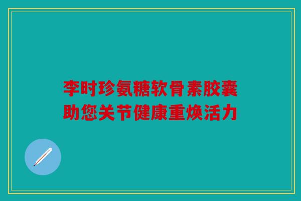 李时珍氨糖软骨素胶囊助您关节健康重焕活力