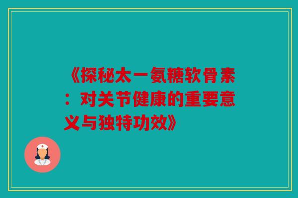 《探秘太一氨糖软骨素：对关节健康的重要意义与独特功效》