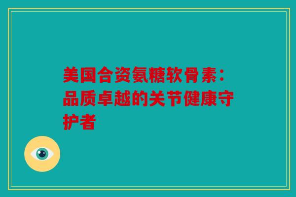 美国合资氨糖软骨素：品质卓越的关节健康守护者
