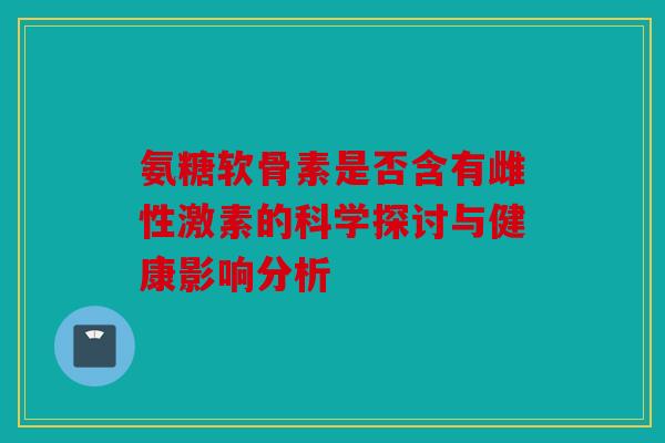 氨糖软骨素是否含有雌性激素的科学探讨与健康影响分析