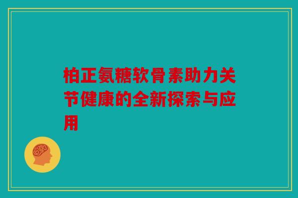 柏正氨糖软骨素助力关节健康的全新探索与应用