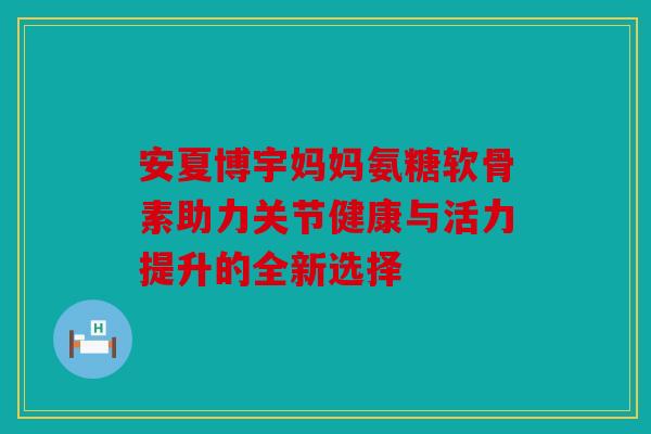 安夏博宇妈妈氨糖软骨素助力关节健康与活力提升的全新选择
