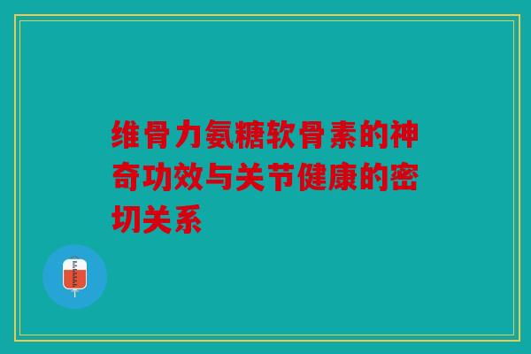 维骨力氨糖软骨素的神奇功效与关节健康的密切关系