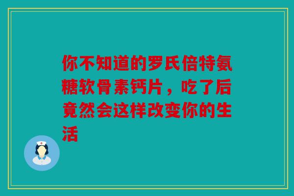 你不知道的罗氏倍特氨糖软骨素钙片，吃了后竟然会这样改变你的生活