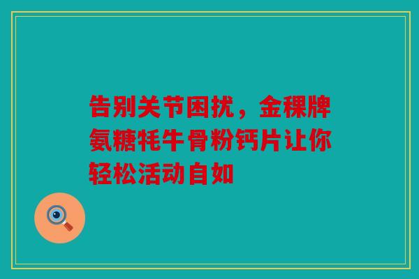 告别关节困扰，金稞牌氨糖牦牛骨粉钙片让你轻松活动自如