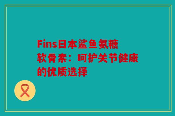 Fins日本鲨鱼氨糖软骨素：呵护关节健康的优质选择