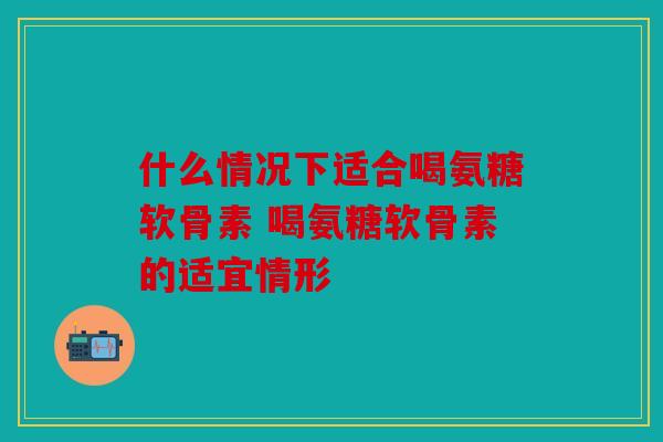 什么情况下适合喝氨糖软骨素 喝氨糖软骨素的适宜情形