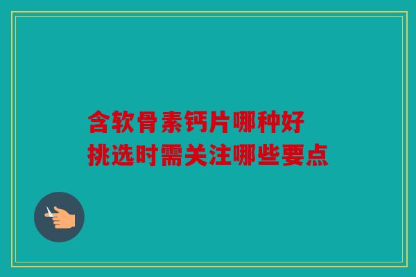 含软骨素钙片哪种好 挑选时需关注哪些要点