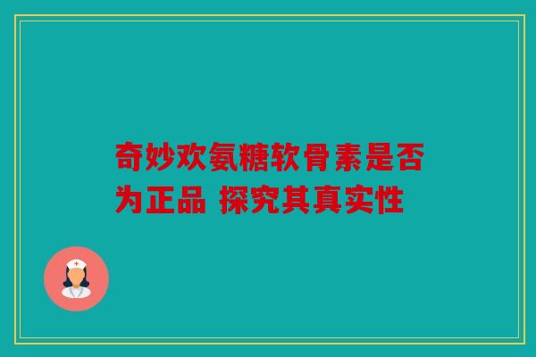 奇妙欢氨糖软骨素是否为正品 探究其真实性