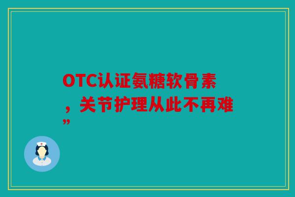 OTC认证氨糖软骨素，关节护理从此不再难”