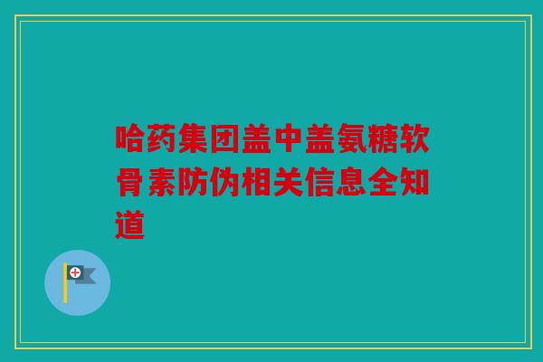 哈药集团盖中盖氨糖软骨素防伪相关信息全知道