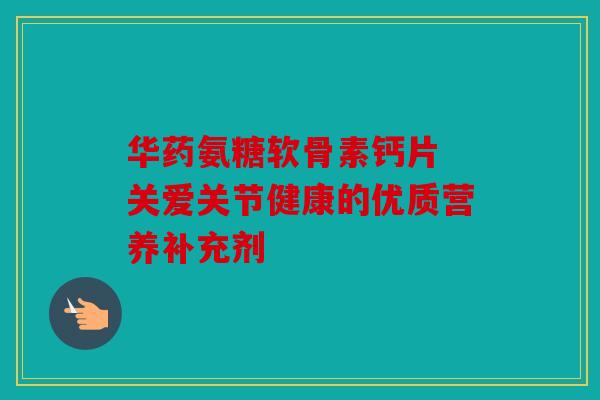 华药氨糖软骨素钙片 关爱关节健康的优质营养补充剂