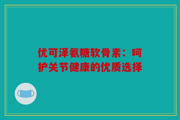优可泽氨糖软骨素：呵护关节健康的优质选择