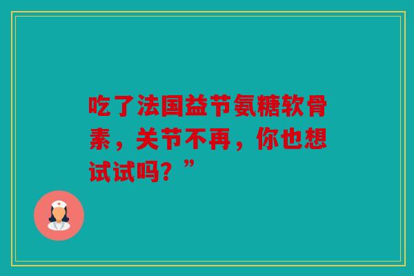 吃了法国益节氨糖软骨素，关节不再，你也想试试吗？”