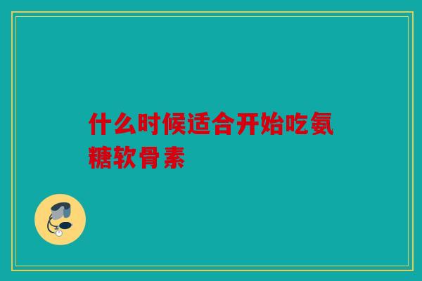 什么时候适合开始吃氨糖软骨素