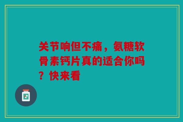 关节响但不痛，氨糖软骨素钙片真的适合你吗？快来看