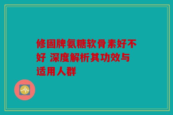 修固牌氨糖软骨素好不好 深度解析其功效与适用人群