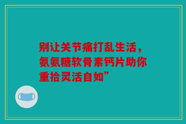 别让关节痛打乱生活，氨氨糖软骨素钙片助你重拾灵活自如”