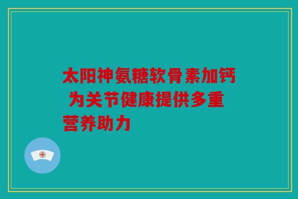 太阳神氨糖软骨素加钙 为关节健康提供多重营养助力