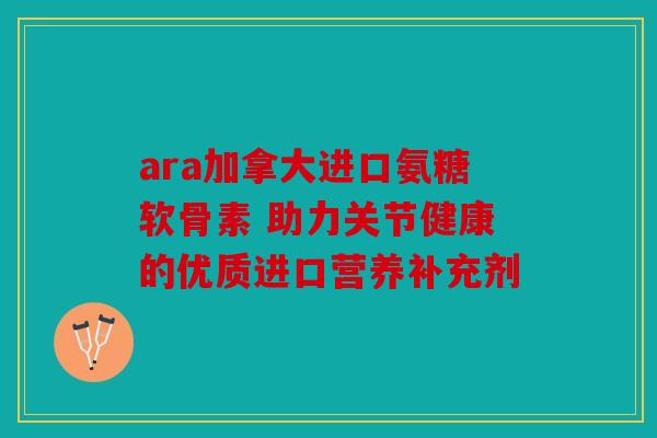 ara加拿大进口氨糖软骨素 助力关节健康的优质进口营养补充剂
