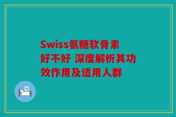 Swiss氨糖软骨素好不好 深度解析其功效作用及适用人群