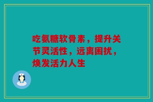 吃氨糖软骨素，提升关节灵活性，远离困扰，焕发活力人生