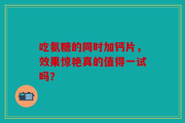 吃氨糖的同时加钙片，效果惊艳真的值得一试吗？