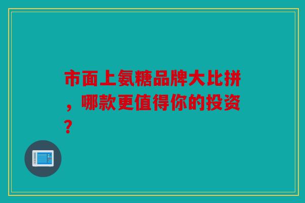 市面上氨糖品牌大比拼，哪款更值得你的投资？