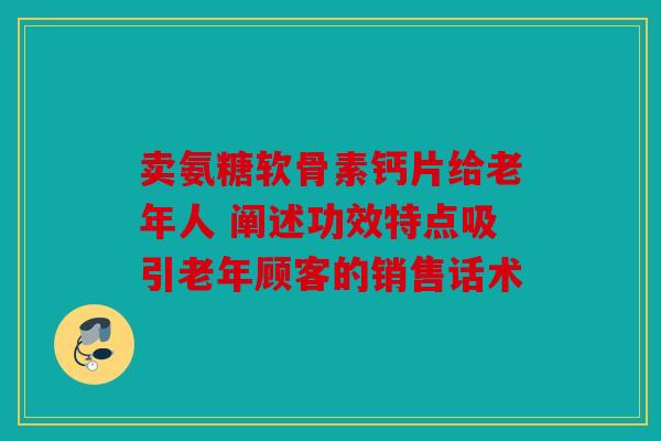 卖氨糖软骨素钙片给老年人 阐述功效特点吸引老年顾客的销售话术