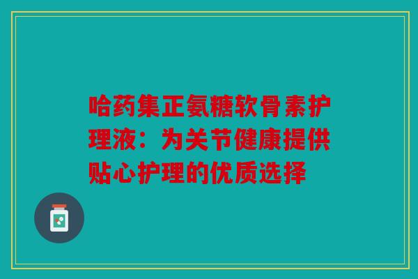 哈药集正氨糖软骨素护理液：为关节健康提供贴心护理的优质选择