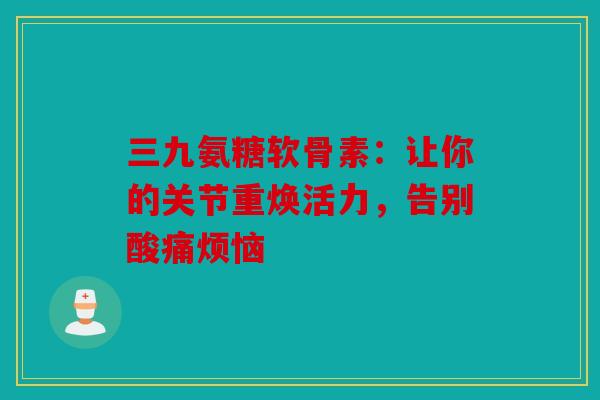 三九氨糖软骨素：让你的关节重焕活力，告别酸痛烦恼