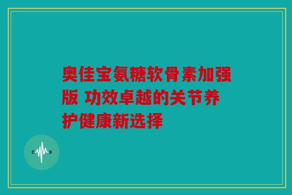 奥佳宝氨糖软骨素加强版 功效卓越的关节养护健康新选择