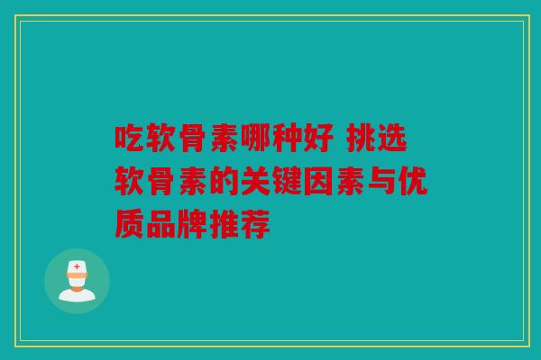 吃软骨素哪种好 挑选软骨素的关键因素与优质品牌推荐