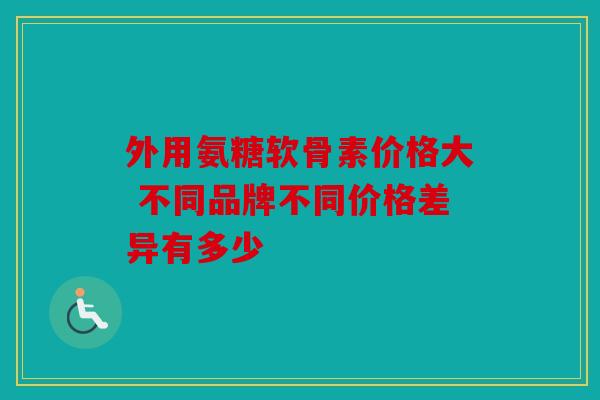 外用氨糖软骨素价格大 不同品牌不同价格差异有多少