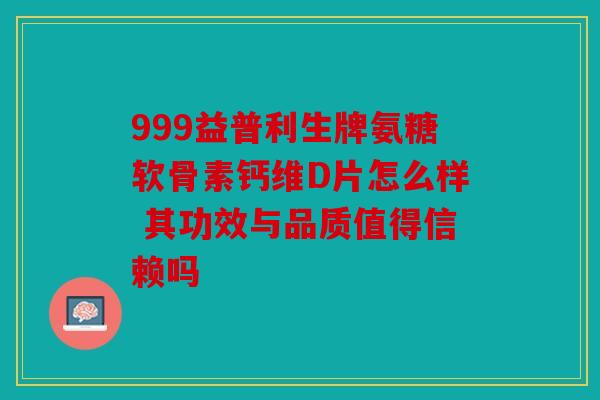 999益普利生牌氨糖软骨素钙维D片怎么样 其功效与品质值得信赖吗