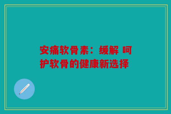安痛软骨素：缓解 呵护软骨的健康新选择