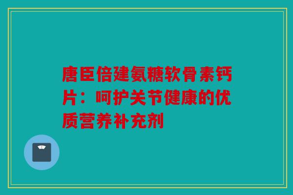 唐臣倍建氨糖软骨素钙片：呵护关节健康的优质营养补充剂