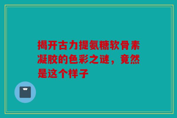 揭开古力提氨糖软骨素凝胶的色彩之谜，竟然是这个样子