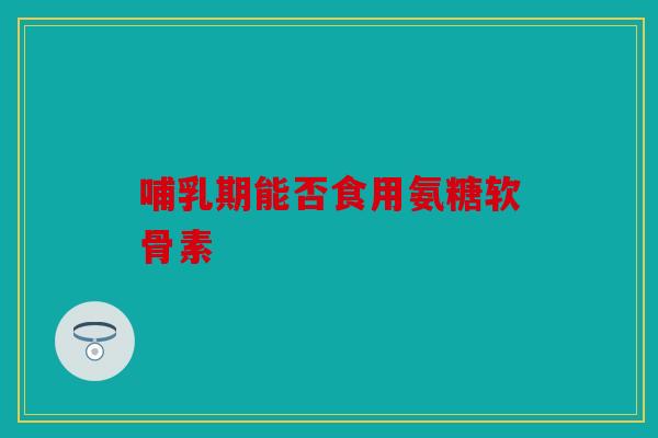 哺乳期能否食用氨糖软骨素