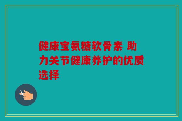 健康宝氨糖软骨素 助力关节健康养护的优质选择