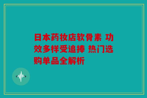 日本药妆店软骨素 功效多样受追捧 热门选购单品全解析