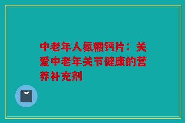 中老年人氨糖钙片：关爱中老年关节健康的营养补充剂