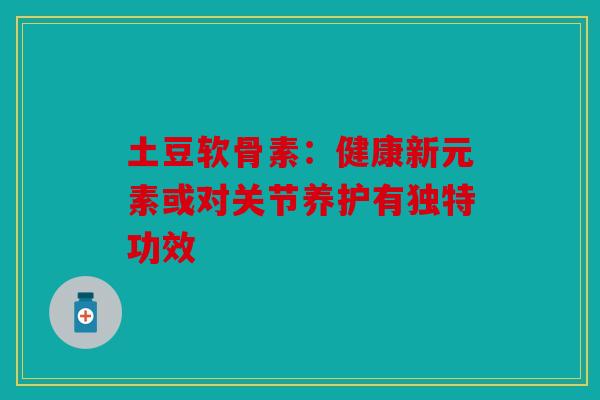 土豆软骨素：健康新元素或对关节养护有独特功效