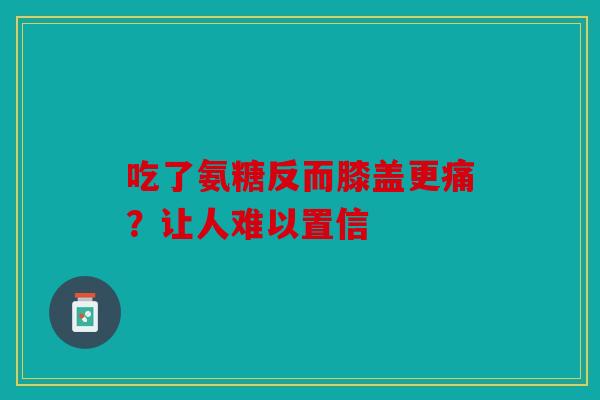 吃了氨糖反而膝盖更痛？让人难以置信