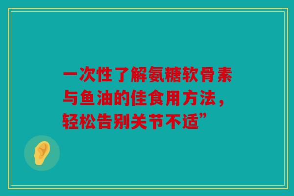 一次性了解氨糖软骨素与鱼油的佳食用方法，轻松告别关节不适”