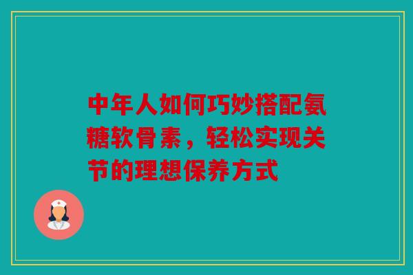 中年人如何巧妙搭配氨糖软骨素，轻松实现关节的理想保养方式