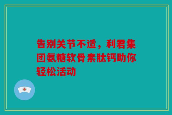 告别关节不适，利君集团氨糖软骨素肽钙助你轻松活动